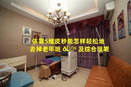 依靠5维皮秒能怎样轻松地去掉老年斑 💮 及综合斑呢